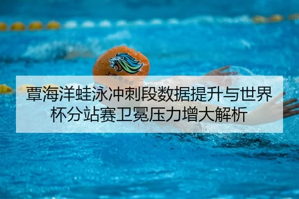 覃海洋蛙泳冲刺段数据提升与世界杯分站赛卫冕压力增大解析