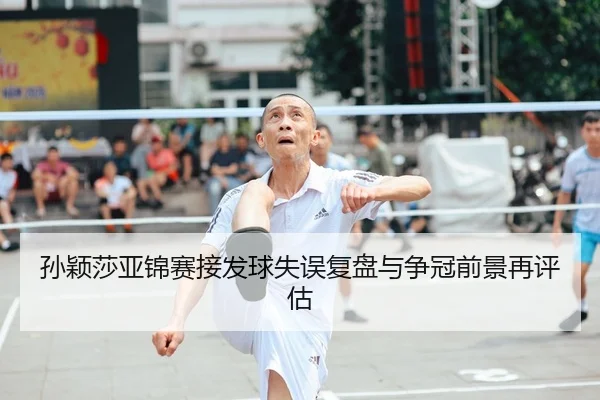 孙颖莎亚锦赛接发球失误复盘与争冠前景再评估