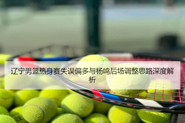 辽宁男篮热身赛失误偏多与杨鸣后场调整思路深度解析
