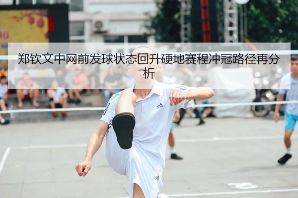郑钦文中网前发球状态回升硬地赛程冲冠路径再分析